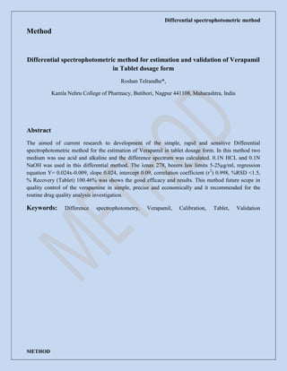 Differential spectrophotometric method
METHOD
Method
Differential spectrophotometric method for estimation and validation of Verapamil
in Tablet dosage form
Roshan Telrandhe*,
Kamla Nehru College of Pharmacy, Butibori, Nagpur 441108, Maharashtra, India
Abstract
The aimed of current research to development of the simple, rapid and sensitive Differential
spectrophotometric method for the estimation of Verapamil in tablet dosage form. In this method two
medium was use acid and alkaline and the difference spectrum was calculated. 0.1N HCL and 0.1N
NaOH was used in this differential method. The λmax 278, beeers law limits 5-25µg/ml, regression
equation Y= 0.024x-0.009, slope 0.024, intercept 0.09, correlation coefficient (r2
) 0.998, %RSD <1.5,
% Recovery (Tablet) 100.46% was shows the good efficacy and results. This method future scope in
quality control of the verapamine in simple, precise and economically and it recommended for the
routine drug quality analysis investigation.
Keywords: Difference spectrophotometry, Verapamil, Calibration, Tablet, Validation
 