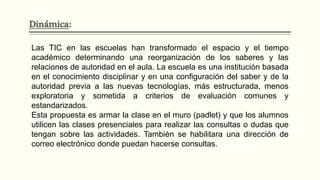 Dinámica:
Las TIC en las escuelas han transformado el espacio y el tiempo
académico determinando una reorganización de los saberes y las
relaciones de autoridad en el aula. La escuela es una institución basada
en el conocimiento disciplinar y en una configuración del saber y de la
autoridad previa a las nuevas tecnologías, más estructurada, menos
exploratoria y sometida a criterios de evaluación comunes y
estandarizados.
Esta propuesta es armar la clase en el muro (padlet) y que los alumnos
utilicen las clases presenciales para realizar las consultas o dudas que
tengan sobre las actividades. También se habilitara una dirección de
correo electrónico donde puedan hacerse consultas.
 