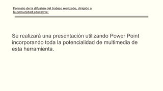 Se realizará una presentación utilizando Power Point
incorporando toda la potencialidad de multimedia de
esta herramienta.
Formato de la difusión del trabajo realizado, dirigido a la
comunidad educativa:
 