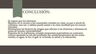 CONCLUSIÓN:
Se espera que los alumnos:
Mejoren en el acceso a los contenidos vertidos en clase, ya que a través de
celulares, una net. o tableta puede asistir a la clase mediado por los muros
virtuales.
Disminuyan los factores de riesgos que afectan a los alumnos y alumnas en
zonas de mucha vulnerabilidad.
Fomento de la resiliencia, creando propuestas superadoras en contextos
críticos atacando la raíz del problema los condicionamientos de las zonas
rurales, el agua, la luz, el gas, la vivienda, la salud y la educación.
 