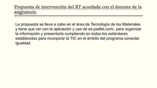 Propuesta de intervención del RT acordada con el docente de la
asignatura:
La propuesta se lleva a cabo en el área de Tecnología de los Materiales
y tiene que ver con la aplicación y uso de es.padlet.com/, para organizar
la información y presentarla cumpliendo en todos los estándares
establecidos para incorporar la TIC en el ámbito del programa conectar
igualdad.
 