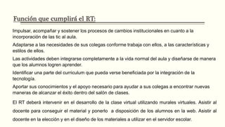 Función que cumplirá el RT:
Impulsar, acompañar y sostener los procesos de cambios institucionales en cuanto a la incorporación de las
tic al aula.
Adaptarse a las necesidades de sus colegas conforme trabaja con ellos, a las características y estilos de
ellos.
Las actividades deben integrarse completamente a la vida normal del aula y diseñarse de manera que los
alumnos logren aprender.
Identificar una parte del curriculum que pueda verse beneficiada por la integración de la tecnología.
Aportar sus conocimientos y el apoyo necesario para ayudar a sus colegas a encontrar nuevas maneras de
alcanzar el éxito dentro del salón de clases.
El RT deberá intervenir en el desarrollo de la clase virtual utilizando murales virtuales. Asistir al docente para
conseguir el material y ponerlo a disposición de los alumnos en la web. Asistir al docente en la elección y en
el diseño de los materiales a utilizar en el servidor escolar.
 