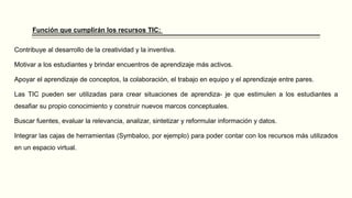 Función que cumplirán los recursos TIC:
Contribuye al desarrollo de la creatividad y la inventiva.
Motivar a los estudiantes y brindar encuentros de aprendizaje más activos.
Apoyar el aprendizaje de conceptos, la colaboración, el trabajo en equipo y el aprendizaje entre pares.
Las TIC pueden ser utilizadas para crear situaciones de aprendiza- je que estimulen a los estudiantes a
desafiar su propio conocimiento y construir nuevos marcos conceptuales.
Buscar fuentes, evaluar la relevancia, analizar, sintetizar y reformular información y datos.
Integrar las cajas de herramientas (Symbaloo, por ejemplo) para poder contar con los recursos más utilizados
en un espacio virtual.
 