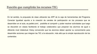 Función que cumplirán los recursos TIC:
En tal sentido, la propuesta de clase utilizando las APP de la caja de herramientas del Programa
Conectar Igualdad apunta a la creación de canales de participación en los procesos que se
desarrollan en el aula, es.padlet.com/, posibilita el compartir y poder resolver actividades que luego
se discutirán en clases facilitando el trabajo colaborativo que preparan los alumnos de igual o
diferente nivel intelectual. Estoy convencido que los alumnos deben aportar su conocimiento para
desarrollar acciones que integren las TIC a la educación, más allá que la simple reproducción de los
contenidos
 
