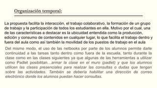 Organización temporal:
La propuesta facilita la interacción, el trabajo colaborativo, la formación de un grupo
de trabajo y la participación de todos los estudiantes en ella. Motivo por el cual, una
de las características a destacar es la ubicuidad entendida como la producción,
edición y consumo de contenidos en cualquier lugar, lo que facilita el trabajo dentro y
fuera del aula como así también la movilidad de los puestos de trabajo en el aula
Del mismo modo, el uso de las netbooks por parte de los alumnos permite darle
continuidad a las tareas tanto dentro como fuera de la escuela, tanto durante la
clase como en las clases siguientes ya que algunas de las herramientas a utilizar
como Padlet posibilitan…armar la clase en el muro (padlet) y que los alumnos
utilicen las clases presenciales para realizar las consultas o dudas que tengan
sobre las actividades. También se debería habilitar una dirección de correo
electrónico donde los alumnos puedan hacer consultas.
 