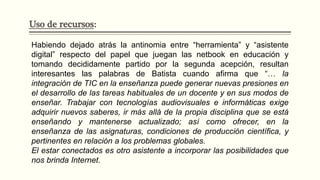 Uso de recursos:
Habiendo dejado atrás la antinomia entre “herramienta” y “asistente
digital” respecto del papel que juegan las netbook en educación y
tomando decididamente partido por la segunda acepción, resultan
interesantes las palabras de Batista cuando afirma que “… la
integración de TIC en la enseñanza puede generar nuevas presiones en
el desarrollo de las tareas habituales de un docente y en sus modos de
enseñar. Trabajar con tecnologías audiovisuales e informáticas exige
adquirir nuevos saberes, ir más allá de la propia disciplina que se está
enseñando y mantenerse actualizado; así como ofrecer, en la
enseñanza de las asignaturas, condiciones de producción científica, y
pertinentes en relación a los problemas globales.
El estar conectados es otro asistente a incorporar las posibilidades que
nos brinda Internet.
 