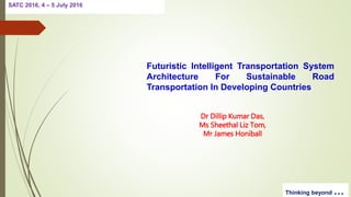 SATC 2016, 4 – 5 July 2016
Thinking beyond …
Futuristic Intelligent Transportation System
Architecture For Sustainable Road
Transportation In Developing Countries
Dr Dillip Kumar Das,
Ms Sheethal Liz Tom,
Mr James Honiball
 