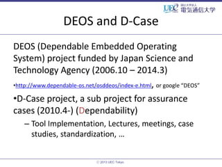 DEOS and D-Case
DEOS (Dependable Embedded Operating
System) project funded by Japan Science and
Technology Agency (2006.10 – 2014.3)
•http://www.dependable-os.net/osddeos/index-e.html, or google “DEOS”
•D-Case project, a sub project for assurance
cases (2010.4-) (Dependability)
– Tool Implementation, Lectures, meetings, case
studies, standardization, …

ⓒ 2013 UEC Tokyo.

 