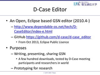 D-Case Editor
• An Open, Eclipse based GSN editor (2010.4-)
– http://www.dependable-os.net/tech/DCaseEditor/index-e.html
– GitHub https://github.com/d-case/d-case_editor
• From Oct 2013, Eclipse Public Lisence

• Purposes
– Writing, presenting, sharing GSN
• A few hundred downloads, tested by D-Case meeting
participants and researchers in world

– Prototyping for research
ⓒ 2013 UEC Tokyo.

 