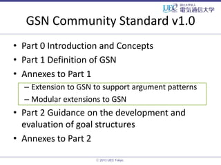 GSN Community Standard v1.0
• Part 0 Introduction and Concepts
• Part 1 Definition of GSN
• Annexes to Part 1
– Extension to GSN to support argument patterns
– Modular extensions to GSN

• Part 2 Guidance on the development and
evaluation of goal structures
• Annexes to Part 2
ⓒ 2013 UEC Tokyo.

 