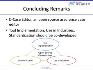 Concluding Remarks
• D-Case Editor, an open source assurance case
editor
• Tool Implementation, Use in Industries,
Standardization should be co-developed
Tool
Implementation
Open Source
Development
Standardization

Use in industries
ⓒ 2013 UEC Tokyo.

 