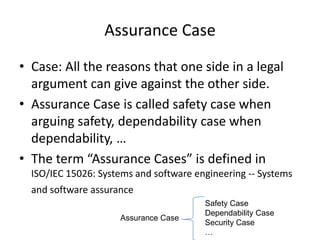Assurance Case
• Case: All the reasons that one side in a legal
argument can give against the other side.
• Assurance Case is called safety case when
arguing safety, dependability case when
dependability, …
• The term “Assurance Cases” is defined in
ISO/IEC 15026: Systems and software engineering -- Systems

and software assurance
Assurance Case

Safety Case
Dependability Case
Security Case
…

 