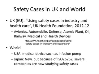 Safety Cases in UK and World
• UK (EU): “Using safety cases in industry and
health care”, UK Health Foundation, 2012.12
– Avionics, Automobile, Defense, Atomic Plant, Oil,
Railway, Medical and Health Devices
http://www.health.org.uk/publications/using
-safety-cases-in-industry-and-healthcare/

• World
– USA: medical device such as infusion pomp
– Japan: New, but because of ISO26262, several
companies are now studying safety cases

 