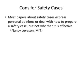 Cons for Safety Cases
• Most papers about safety cases express
personal opinions or deal with how to prepare
a safety case, but not whether it is effective.
（Nancy Leveson, MIT）

 