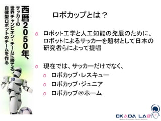 ロボカップとは？
ロボット工学と人工知能の発展のために、
ロボットによるサッカーを題材として日本の
研究者らによって提唱
現在では、サッカーだけでなく、
ロボカップ・レスキュー
ロボカップ・ジュニア
ロボカップ＠ホーム
 