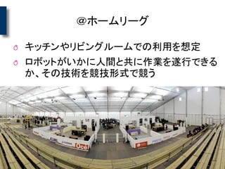 ＠ホームリーグ
キッチンやリビングルームでの利用を想定
ロボットがいかに人間と共に作業を遂行できる
か、その技術を競技形式で競う
 