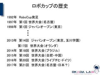 ロボカップの歴史
1992年 RoboCup発足
1997年 第1回 世界大会（名古屋）
1998年 第1回 ジャパンオープン（東京）
2013年 第14回 ジャパンオープン（東京、玉川学園）
第17回 世界大会（オランダ）
2014年 第18回 世界大会（ブラジル）
2015年 第19回 世界大会（合肥・中国）
2016年 第20回 世界大会（ライプチヒ・ドイツ）
2017年 第21回 世界大会（名古屋・日本？）
・・・
 