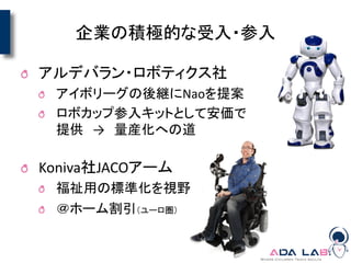 企業の積極的な受入・参入
アルデバラン・ロボティクス社
アイボリーグの後継にNaoを提案
ロボカップ参入キットとして安価で
提供 → 量産化への道
Koniva社JACOアーム
福祉用の標準化を視野
＠ホーム割引（ユーロ圏）
 