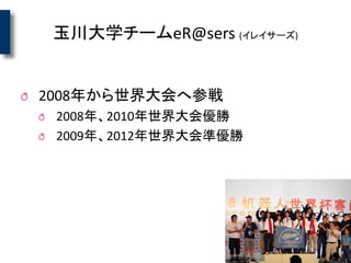 玉川大学チームeR@sers (イレイサーズ)
2008年から世界大会へ参戦
2008年、2010年世界大会優勝
2009年、2012年世界大会準優勝
 
