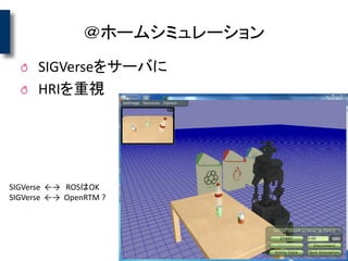 ＠ホームシミュレーション
SIGVerseをサーバに
HRIを重視
SIGVerse ←→ ROSはOK
SIGVerse ←→ OpenRTM ?
 