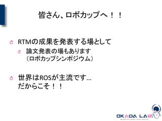 皆さん、ロボカップへ！！
RTMの成果を発表する場として
論文発表の場もあります
（ロボカップシンポジウム）
世界はROSが主流です…
だからこそ！！
 