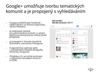 Google+ umožňuje tvorbu tematických
komunit a je propojený s vyhledáváním
o Funguje podobně jako Facebook –
sdílení obsahu na Stránce organizace,
sbírání followerů
o Je nedostatek statistik
pro administrátory stránek i o užívání
platformy (ukazují pouze celkový dosah
příspěvků)
o Je propojené s Youtube (společné
komentáře, username) a Hangouts
o Fungováním je zajímavý spíše
z uživatelského hlediska (fotografie,
komunity, Hangouts)
o Příspěvky z G+ je možné promovat
v reklamních formátech mimo G+
(v GDN)
300 mil MAU
300 000 uživatelů v ČR ???
 