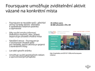 Foursquare umožňuje zviditelnění aktivit
vázané na konkrétní místa
o Foursquare se neustále vyvíjí – přechází
od hry na body sbírání odznáčků
k vyhledávání lokálních podniků
a zajímavostí
o Díky využití mnoha informací
(frekvence checkinů, likes, přátel)
doporučuje uživatelů vhodná místa
o Vytváření venue – Foursquare je
v současnosti vhodné spíše
pro nevládky, jejichž aktivita je spojená
s konkrétními místy
o Lze také vytvořit stránku
o Umožňuje využití geolokačních reklam
a sponzorovaných příspěvků
45 million users
46 000 uživatelů v ČR a SR
http://mashable.com/2010/11/08/umd-foursquare-
initiative/
 