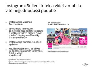 Instagram: Sdílení fotek a vídeí z mobilu
v té nejjednodušší podobě
o Instagram je vlastněn
Facebookem
o Jeho ambicí je umožnit
co nejsnadnější sdílení fotografií
a krátkých videí s přáteli. Navíc
médiím dává atmosféru díky
barevným filtrům
o Instagram je primárně mobilní
aplikace
o Nevládky jej mohou používat
ke sdílení zákulisních informací,
fotek a videí
z akcí apod.
200 million users
70 000 – 200k uživatelů v ČR
Výzkum o českém Instagramu: http://www.slideshare.net/josefslerka/esk-a-
slovensk-instagram-jaro-2014
Vyhledávání: http://www.obrazeni.cz
http://instagram.com/keepabreast
 