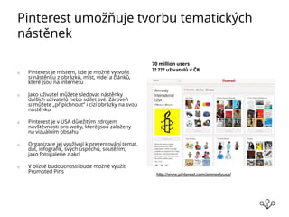 Pinterest umožňuje tvorbu tematických
nástěnek
o Pinterest je místem, kde je možné vytvořit
si nástěnku z obrázků, míst, videí a článků,
které jsou na internetu
o Jako uživatel můžete sledovat nástěnky
dalších uživatelů nebo sdílet své. Zároveň
si můžete „připíchnout“ i cizí obrázky na svou
nástěnku
o Pinterest je v USA důležitým zdrojem
návštěvnosti pro weby, které jsou založeny
na vizuálním obsahu
o Organizace jej využívají k prezentování témat,
dat, infografik, svých úspěchů, soutěžím,
jako fotogalerie z akcí
o V blízké budoucnosti bude možné využít
Promoted Pins
70 million users
?? ??? uživatelů v ČR
http://www.pinterest.com/amnestyusa/
 
