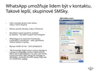 WhatsApp umožňuje lidem být v kontaktu.
Takové lepší, skupinové SMSky.
o Lidé si posílají zprávy mezi sebou,
nebo v rámci skupiny
o Mohou posílat obrázky, videa, čmáranice
o Benefitem oproti ostatním službám
je stabilita – vše běží na jejich technologiích
o WhatsApp je ve vlastnictví Facebooku
a přemýšlí o monetizaci – data, geolokace,
možná reklamní zprávy
o Byznys model už má – roční předplatné
o “We forwarded Singh’s picture and a message to
a group on WhatsApp, active in Ballia district,
which had 5,000 followers,” he said. Last month,
a local journalist, after seeing the message on
WhatsApp, contacted the NGO saying Singh was
his schoolmate. (zdroj)
500 million users
 
