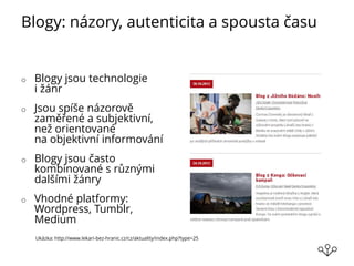 Blogy: názory, autenticita a spousta času
o Blogy jsou technologie
i žánr
o Jsou spíše názorově
zaměřené a subjektivní,
než orientované
na objektivní informování
o Blogy jsou často
kombinované s různými
dalšími žánry
o Vhodné platformy:
Wordpress, Tumblr,
Medium
Ukázka: http://www.lekari-bez-hranic.cz/cz/aktuality/index.php?type=25
 