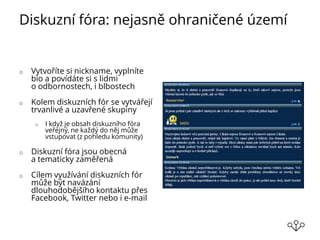 Diskuzní fóra: nejasně ohraničené území
o Vytvoříte si nickname, vyplníte
bio a povídáte si s lidmi
o odbornostech, i blbostech
o Kolem diskuzních fór se vytvářejí
trvanlivé a uzavřené skupiny
o I když je obsah diskuzního fóra
veřejný, ne každý do něj může
vstupovat (z pohledu komunity)
o Diskuzní fóra jsou obecná
a tematicky zaměřená
o Cílem využívání diskuzních fór
může být navázání
dlouhodobějšího kontaktu přes
Facebook, Twitter nebo i e-mail
 