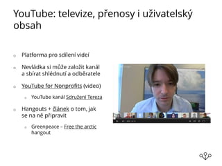 YouTube: televize, přenosy i uživatelský
obsah
o Platforma pro sdílení videí
o Nevládka si může založit kanál
a sbírat shlédnutí a odběratele
o YouTube for Nonprofits (video)
o YouTube kanál Sdružení Tereza
o Hangouts + článek o tom, jak
se na ně připravit
o Greenpeace – Free the arctic
hangout
 