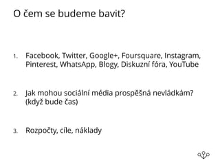 O čem se budeme bavit?
1. Facebook, Twitter, Google+, Foursquare, Instagram,
Pinterest, WhatsApp, Blogy, Diskuzní fóra, YouTube
2. Jak mohou sociální média prospěšná nevládkám?
(když bude čas)
3. Rozpočty, cíle, náklady
 