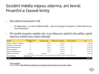 Sociální média nejsou zdarma, ani levná:
Finanční a časové limity
o Vše začíná stanovením cílů
o Cíl organizace -> co musí udělat člověk -> jak se to projeví v kampani = tohle všechno se
musí vyhodnotit
o Při tvorbě rozpočtu sepište vše, co je třeba pro splnění cíle udělat, úplně
všechno včetně času nebo nástrojů
Link na tabulku
Link na článek: http://kliktivisti.cz/planovani-a-rizeni/jak-pripravit-rozpocet-na-socialni-media/
 