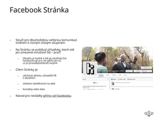Facebook Stránka
o Slouží pro dlouhodobou veřejnou komunikaci
směrem k různým cílovým skupinám
o Na Stránku se publikují příspěvky, které vidí
jen omezené množství lidí – proč?
o Obsahu je hodně a lidi jej nestíhají číst.
Facebook tak pro ně vybírá jen to,
co je (pravděpodobně) zaujme
o Cílem Stránky je:
o udržovat aktivitu uživatelů FB
s obsahem
o získávat návštěvnost na web
o kontakty nebo data
o Návod pro nevládky přímo od Facebooku
 