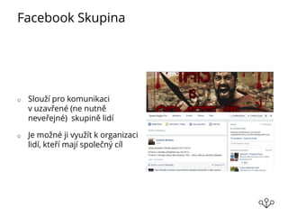 Facebook Skupina
o Slouží pro komunikaci
v uzavřené (ne nutně
neveřejné) skupině lidí
o Je možné ji využít k organizaci
lidí, kteří mají společný cíl
 