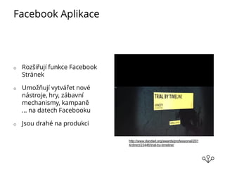 Facebook Aplikace
o Rozšiřují funkce Facebook
Stránek
o Umožňují vytvářet nové
nástroje, hry, zábavní
mechanismy, kampaně
… na datech Facebooku
o Jsou drahé na produkci
http://www.dandad.org/awards/professional/201
4/direct/23446/trial-by-timeline/
 