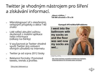 Twitter je vhodným nástrojem pro šíření
a získávání informací.
o Mikroblogovací síť s otevřenými,
veřejnými příspěvky o délce 140
znaků
o Lidé sdílejí aktuální zažitou
zkušenost z mobilní aplikace
nebo informace
(odkazy na články)
o V současnosti je Twitter vhodné
využít Twitter pro oslovení
vlivných uživatelů na internetu
o Twitter je od srpna 2012 česky
o Reklamní formáty: Promoted
tweets, trends a profiles
„About a billion..“
190 000 uživatelů v ČR a SR
Zdroj dat: klaboseni.cz
http://www.hashtags.org/platforms/twitter/ngo-highlights-
firstworldproblems-for-drinkable-water-campaign/
Kampaň #FirstWorldProblems
 