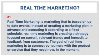 REAL TIME MARKETING?
#1
Real Time Marketing is marketing that is based on up
to date events. Instead of creating a marketing plan in
advance and executing it according to a ﬁxed
schedule, real time marketing is creating a strategy
focused on current, relevant trends and immediate
feedback from customers. The goal of real time
marketing is to connect consumers with the product
or service that they need now, in the moment.
 