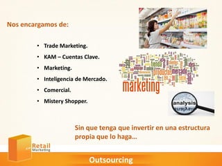 Outsourcing
• Trade Marketing.
• KAM – Cuentas Clave.
• Marketing.
• Inteligencia de Mercado.
• Comercial.
• Mistery Shopper.
Nos encargamos de:
Sin que tenga que invertir en una estructura
propia que lo haga…
 