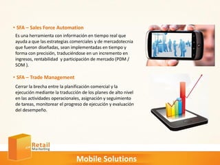 Mobile Solutions
• SFA – Sales Force Automation
Es una herramienta con información en tiempo real que
ayuda a que las estrategias comerciales y de mercadotecnia
que fueron diseñadas, sean implementadas en tiempo y
forma con precisión, traduciéndose en un incremento en
ingresos, rentabilidad y participación de mercado (PDM /
SOM ).
• SFA – Trade Management
Cerrar la brecha entre la planificación comercial y la
ejecución mediante la traducción de los planes de alto nivel
en las actividades operacionales, asignación y seguimiento
de tareas, monitorear el progreso de ejecución y evaluación
del desempeño.
 
