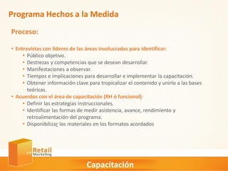 Capacitación
Programa Hechos a la Medida
Proceso:
• Entrevistas con líderes de las áreas involucradas para identificar:
• Público objetivo.
• Destrezas y competencias que se desean desarrollar.
• Manifestaciones a observar.
• Tiempos e implicaciones para desarrollar e implementar la capacitación.
• Obtener información clave para tropicalizar el contenido y unirlo a las bases
teóricas.
• Acuerdos con el área de capacitación (RH ó funcional):
• Definir las estrategias instruccionales.
• Identificar las formas de medir asistencia, avance, rendimiento y
retroalimentación del programa.
• Disponibilizar los materiales en los formatos acordados
 
