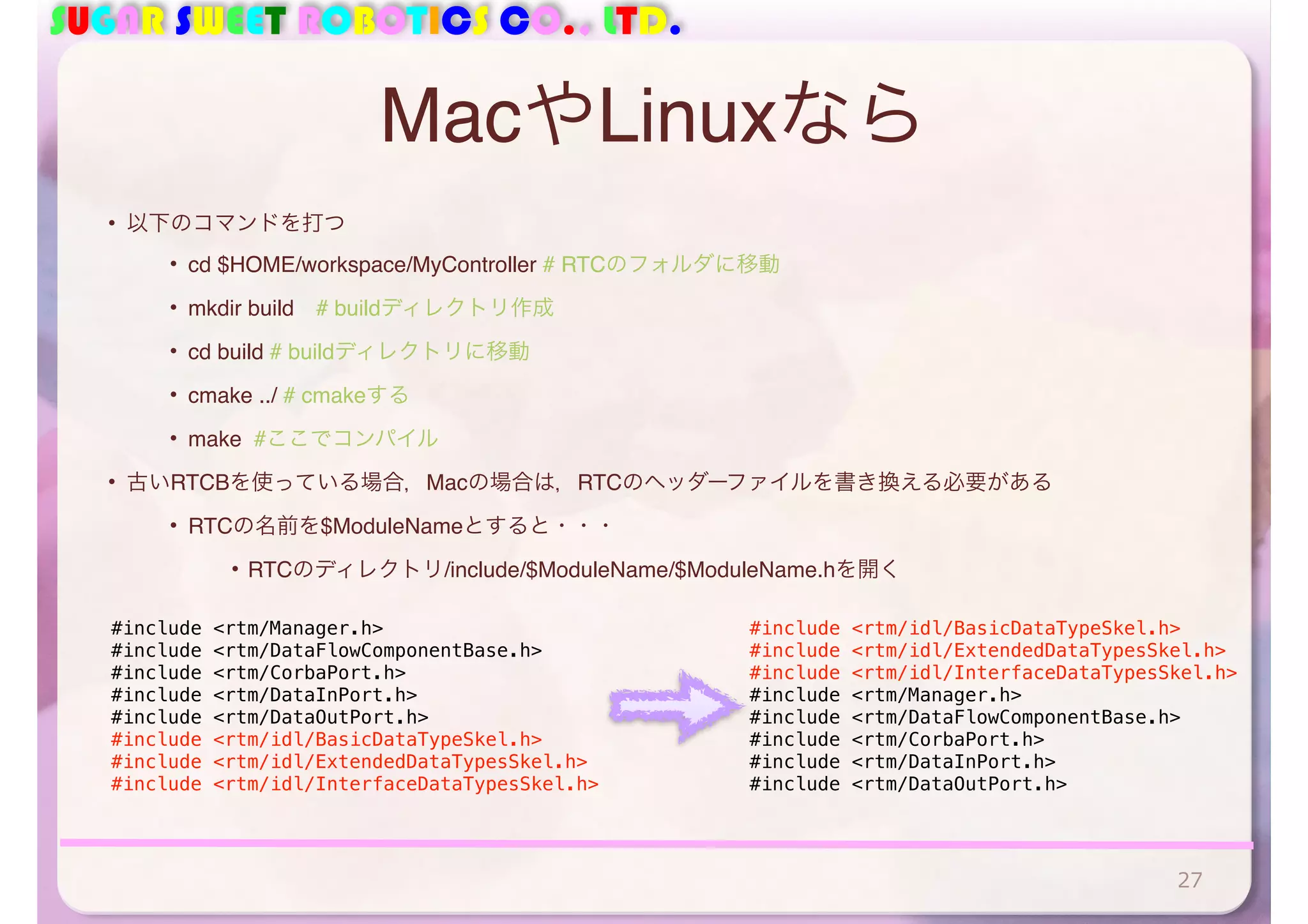 SUGAR SWEET ROBOTICS CO., LTD.
MacやLinuxなら
• 以下のコマンドを打つ
• cd $HOME/workspace/MyController # RTCのフォルダに移動
• mkdir build # buildディレクトリ作成
• cd build # buildディレクトリに移動
• cmake ../ # cmakeする
• make #ここでコンパイル
• 古いRTCBを使っている場合，Macの場合は，RTCのヘッダーファイルを書き換える必要がある
• RTCの名前を$ModuleNameとすると・・・
• RTCのディレクトリ/include/$ModuleName/$ModuleName.hを開く
27
#include <rtm/Manager.h>
#include <rtm/DataFlowComponentBase.h>
#include <rtm/CorbaPort.h>
#include <rtm/DataInPort.h>
#include <rtm/DataOutPort.h>
#include <rtm/idl/BasicDataTypeSkel.h>
#include <rtm/idl/ExtendedDataTypesSkel.h>
#include <rtm/idl/InterfaceDataTypesSkel.h>
#include <rtm/idl/BasicDataTypeSkel.h>
#include <rtm/idl/ExtendedDataTypesSkel.h>
#include <rtm/idl/InterfaceDataTypesSkel.h>
#include <rtm/Manager.h>
#include <rtm/DataFlowComponentBase.h>
#include <rtm/CorbaPort.h>
#include <rtm/DataInPort.h>
#include <rtm/DataOutPort.h>
 