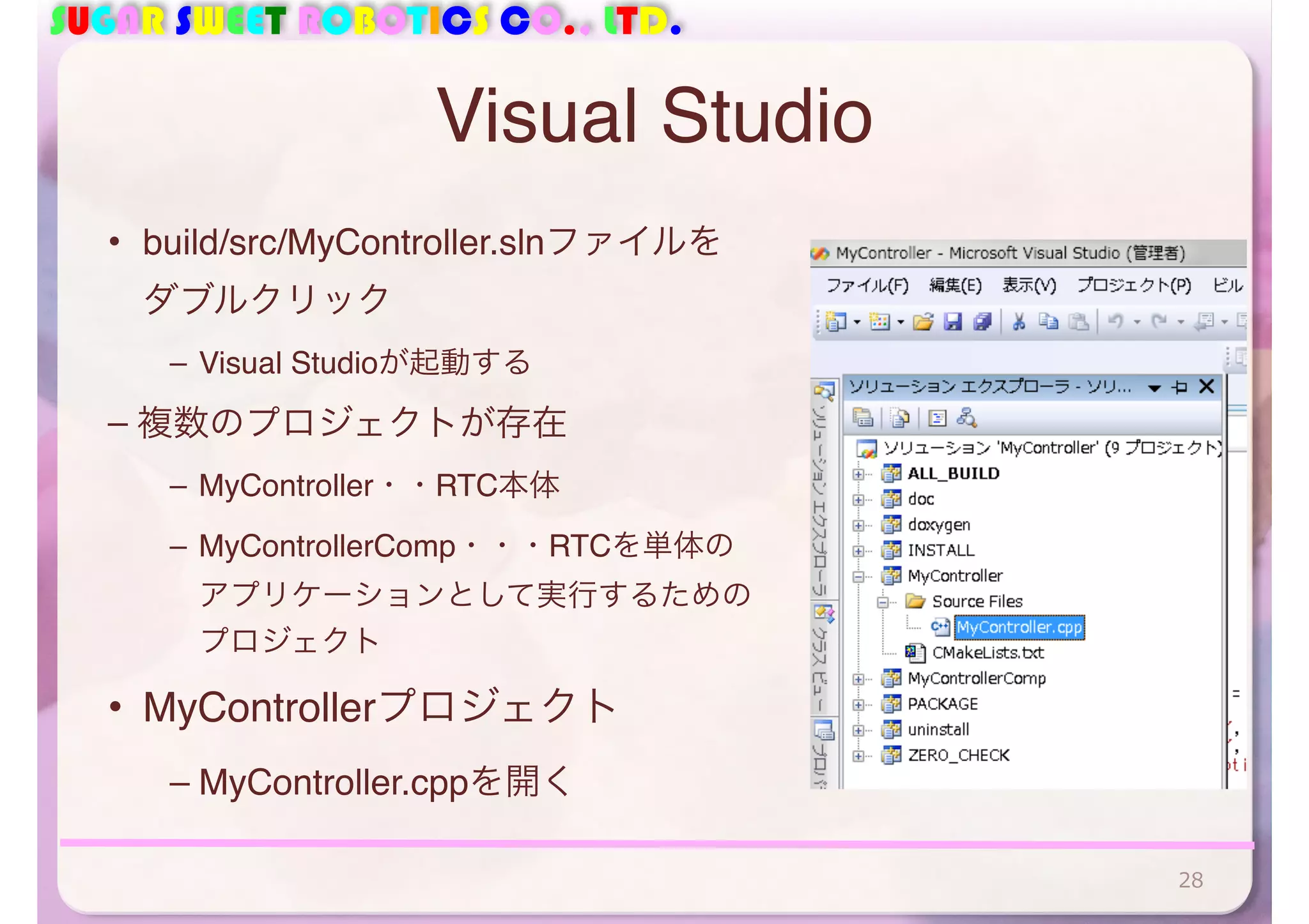 SUGAR SWEET ROBOTICS CO., LTD.
Visual Studio
• build/src/MyController.slnファイルを
ダブルクリック
– Visual Studioが起動する
– 複数のプロジェクトが存在
– MyController・・RTC本体
– MyControllerComp・・・RTCを単体の
アプリケーションとして実行するための
プロジェクト
• MyControllerプロジェクト
– MyController.cppを開く
28
 