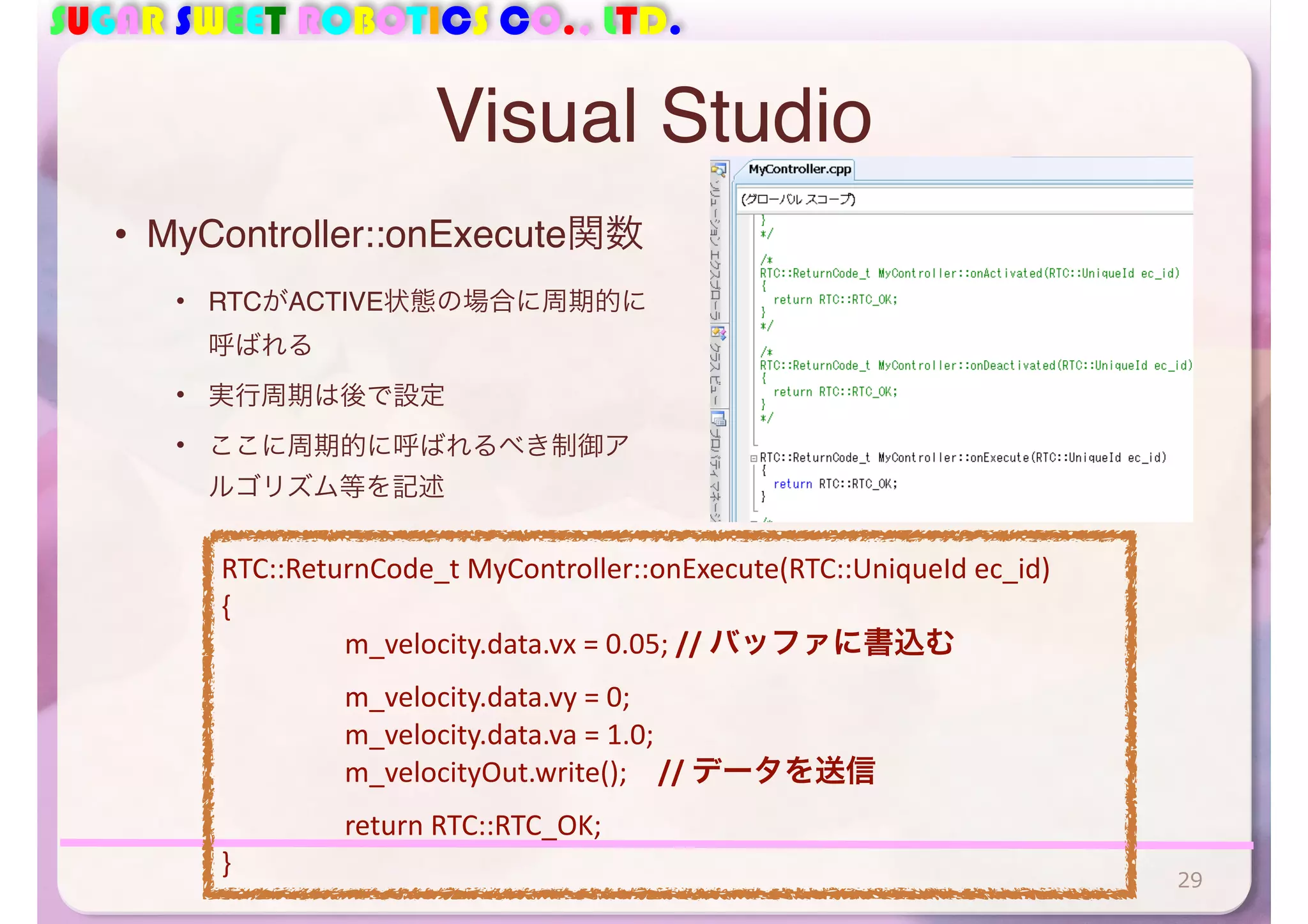 SUGAR SWEET ROBOTICS CO., LTD.
Visual Studio
• MyController::onExecute関数
• RTCがACTIVE状態の場合に周期的に
呼ばれる
• 実行周期は後で設定
• ここに周期的に呼ばれるべき制御ア
ルゴリズム等を記述
29
RTC::ReturnCode_t	
  MyController::onExecute(RTC::UniqueId	
  ec_id)	
  
{	
  
	
   m_velocity.data.vx	
  =	
  0.05;	
  //	
  バッファに書込む	
  
	
   m_velocity.data.vy	
  =	
  0;	
  
	
   m_velocity.data.va	
  =	
  1.0;	
  
	
   m_velocityOut.write(); //	
  データを送信	
  
	
   return	
  RTC::RTC_OK;	
  
}
 