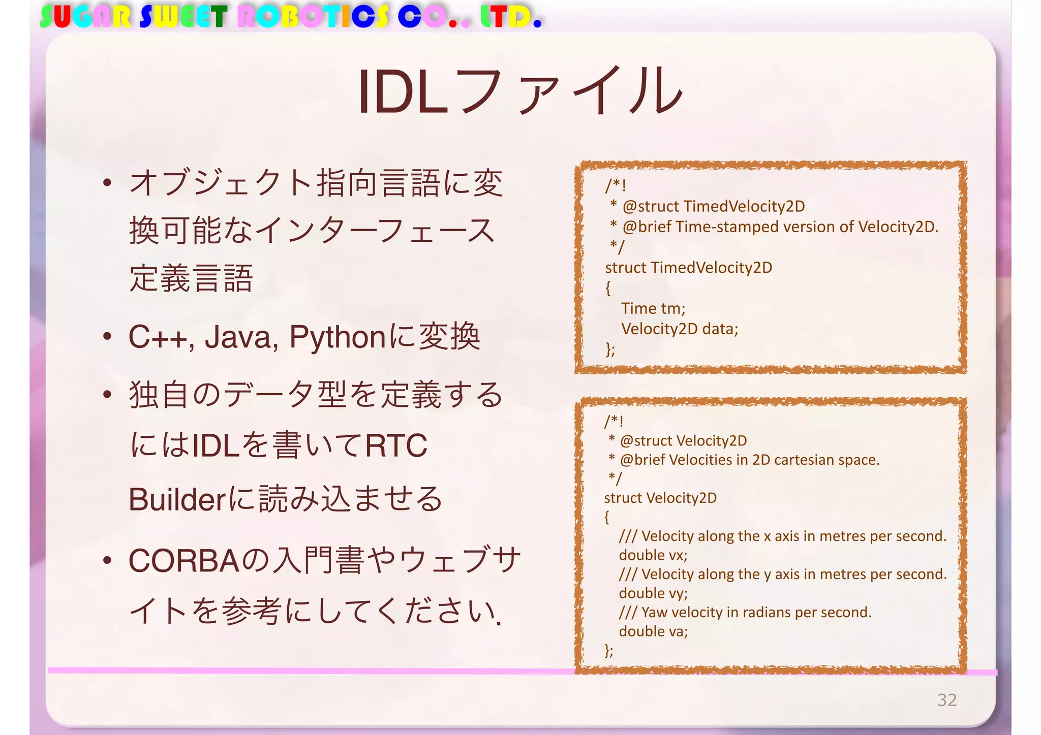 SUGAR SWEET ROBOTICS CO., LTD.
IDLファイル
• オブジェクト指向言語に変
換可能なインターフェース
定義言語
• C++, Java, Pythonに変換
• 独自のデータ型を定義する
にはIDLを書いてRTC
Builderに読み込ませる
• CORBAの入門書やウェブサ
イトを参考にしてください．
32
	
  	
  	
  	
  /*!	
  
	
  	
  	
  	
  	
  *	
  @struct	
  TimedVelocity2D	
  
	
  	
  	
  	
  	
  *	
  @brief	
  Time-­‐stamped	
  version	
  of	
  Velocity2D.	
  
	
  	
  	
  	
  	
  */	
  
	
  	
  	
  	
  struct	
  TimedVelocity2D	
  
	
  	
  	
  	
  {	
  
	
  	
  	
  	
  	
  	
  	
  	
  Time	
  tm;	
  
	
  	
  	
  	
  	
  	
  	
  	
  Velocity2D	
  data;	
  
	
  	
  	
  	
  };
	
  	
  	
  	
  /*!	
  
	
  	
  	
  	
  	
  *	
  @struct	
  Velocity2D	
  
	
  	
  	
  	
  	
  *	
  @brief	
  Velocities	
  in	
  2D	
  cartesian	
  space.	
  
	
  	
  	
  	
  	
  */	
  
	
  	
  	
  	
  struct	
  Velocity2D	
  
	
  	
  	
  	
  {	
  
	
  	
  	
  	
  	
  	
  	
  	
  ///	
  Velocity	
  along	
  the	
  x	
  axis	
  in	
  metres	
  per	
  second.	
  
	
  	
  	
  	
  	
  	
  	
  	
  double	
  vx;	
  
	
  	
  	
  	
  	
  	
  	
  	
  ///	
  Velocity	
  along	
  the	
  y	
  axis	
  in	
  metres	
  per	
  second.	
  
	
  	
  	
  	
  	
  	
  	
  	
  double	
  vy;	
  
	
  	
  	
  	
  	
  	
  	
  	
  ///	
  Yaw	
  velocity	
  in	
  radians	
  per	
  second.	
  
	
  	
  	
  	
  	
  	
  	
  	
  double	
  va;	
  
	
  	
  	
  	
  };
 
