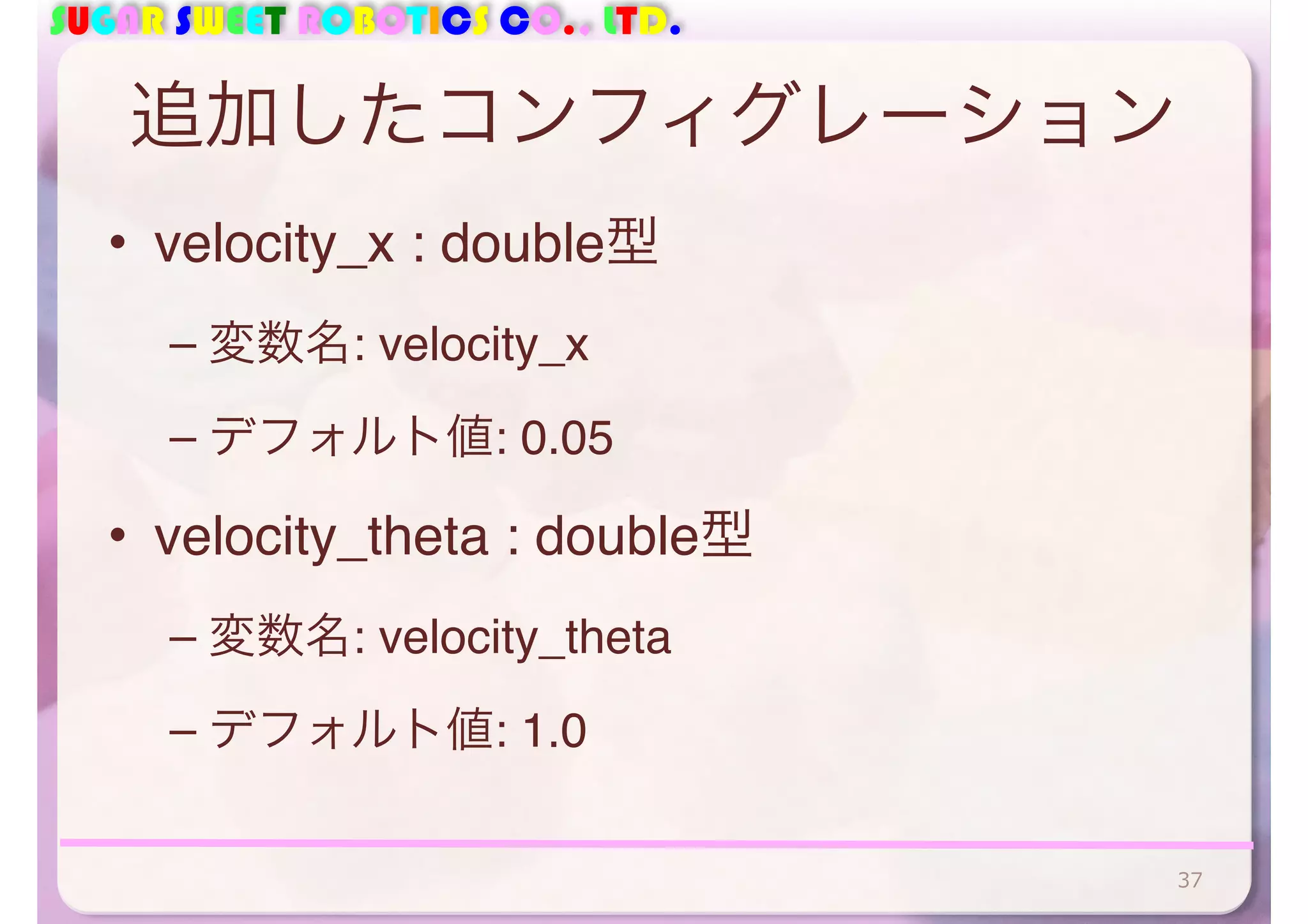 SUGAR SWEET ROBOTICS CO., LTD.
追加したコンフィグレーション
• velocity_x : double型
– 変数名: velocity_x
– デフォルト値: 0.05
• velocity_theta : double型
– 変数名: velocity_theta
– デフォルト値: 1.0
37
 