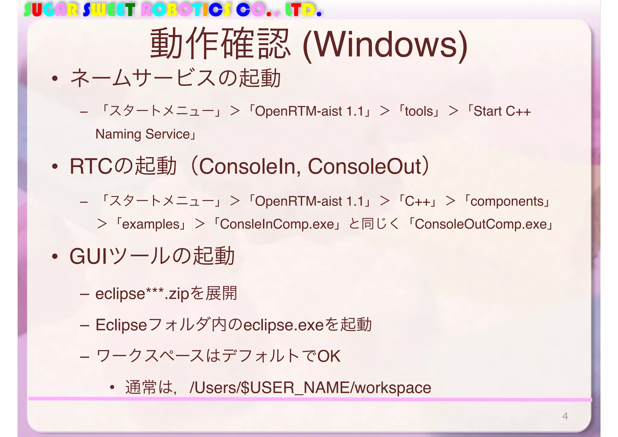 SUGAR SWEET ROBOTICS CO., LTD.
動作確認 (Windows)
• ネームサービスの起動
– 「スタートメニュー」＞「OpenRTM-aist 1.1」＞「tools」＞「Start C++
Naming Service」
• RTCの起動（ConsoleIn, ConsoleOut）
– 「スタートメニュー」＞「OpenRTM-aist 1.1」＞「C++」＞「components」
＞「examples」＞「ConsleInComp.exe」と同じく「ConsoleOutComp.exe」
• GUIツールの起動
– eclipse***.zipを展開
– Eclipseフォルダ内のeclipse.exeを起動
– ワークスペースはデフォルトでOK
• 通常は，/Users/$USER_NAME/workspace
4
 