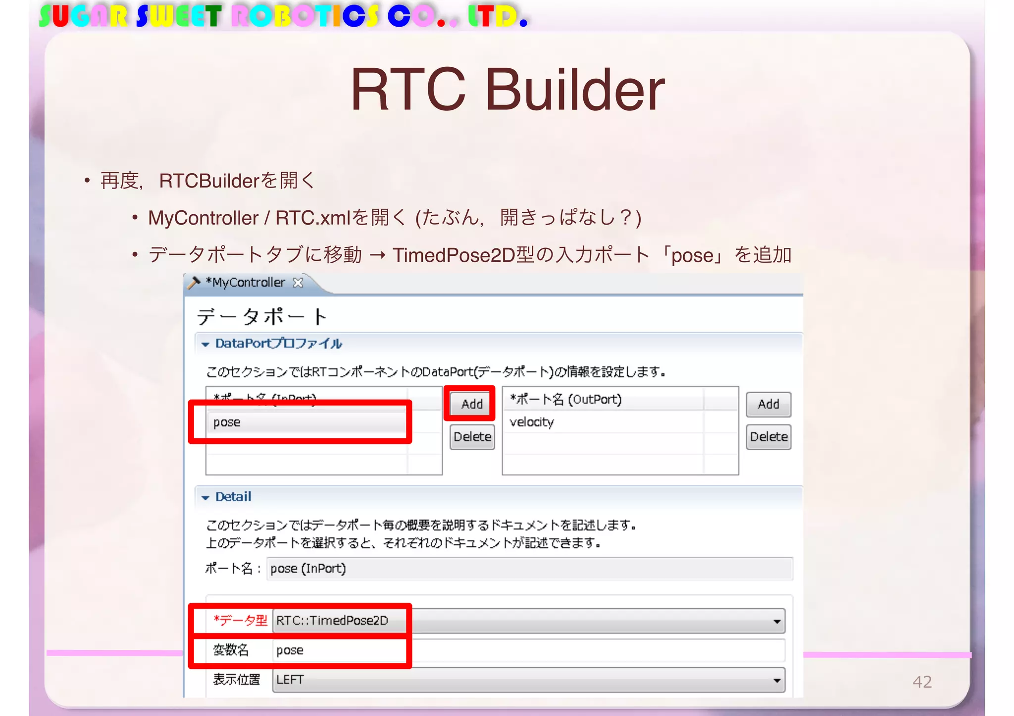SUGAR SWEET ROBOTICS CO., LTD.
RTC Builder
• 再度，RTCBuilderを開く
• MyController / RTC.xmlを開く (たぶん，開きっぱなし？)
• データポートタブに移動 → TimedPose2D型の入力ポート「pose」を追加
42
 